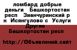 ломбард добрые деньги - Башкортостан респ., Зианчуринский р-н, Исянгулово с. Услуги » Другие   . Башкортостан респ.